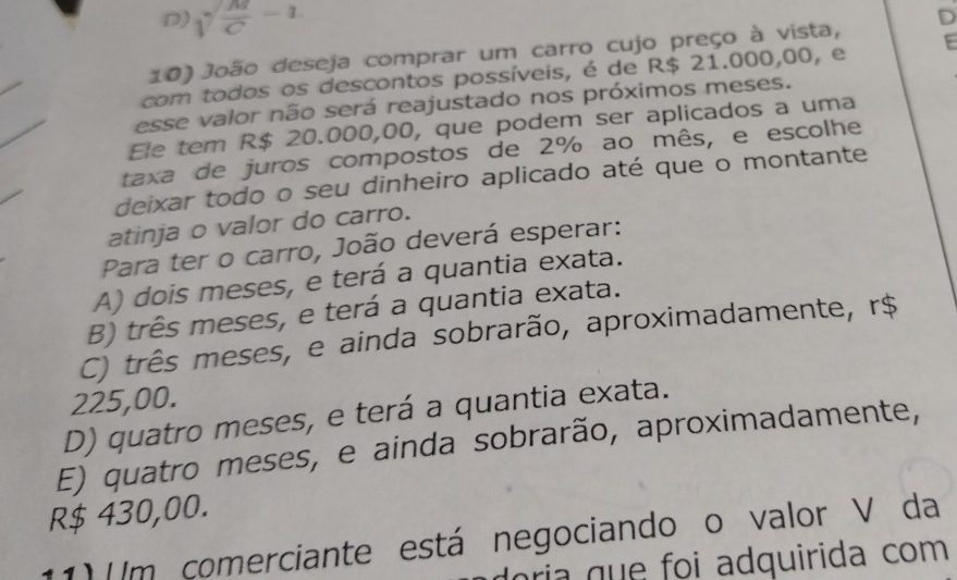 D) sqrt(frac M)C-1
E
10) João deseja comprar um carro cujo preço à vista, D
com todos os descontos possíveis, é de R$ 21.000,00, e
esse valor não será reajustado nos próximos meses.
Ele tem R$ 20.000,00, que podem ser aplicados a uma
taxa de juros compostos de 2% ao mês, e escolhe
deixar todo o seu dinheiro aplicado até que o montante
atinja o valor do carro.
Para ter o carro, João deverá esperar:
A) dois meses, e terá a quantia exata.
B) três meses, e terá a quantia exata.
C) três meses, e ainda sobrarão, aproximadamente, r$
225,00.
D) quatro meses, e terá a quantia exata.
E) quatro meses, e ainda sobrarão, aproximadamente,
R$ 430,00.
11) (/m comerciante está negociando o valor V da
oria que foi adquirida com