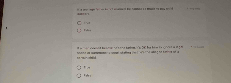 If a teenage father is not married, he cannot be made to pay child 10 points
support.
True
Faise
If a man doesn't believe he's the father, it's OK for him to ignore a legal 10 points
notice or summons to court stating that he's the alleged father of a
certain child.
True
False