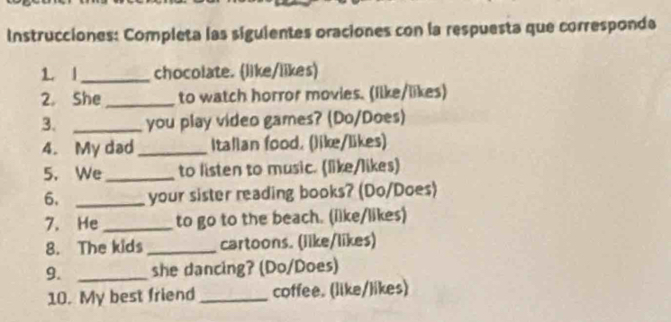 Instrucciones: Completa las siguientes oraciones con la respuesta que corresponda 
1. l _chocolate. (like/likes) 
2. She _to watch horror movies. (Iike/likes) 
3. _you play video games? (Do/Does) 
4. My dad _Italian food. (like/likes) 
5. We_ to listen to music. (like/likes) 
6. _your sister reading books? (Do/Does) 
7. He _to go to the beach. (ilke/likes) 
8. The kids _cartoons. (like/likes) 
9. _she dancing? (Do/Does) 
10. My best friend _coffee. (like/likes)