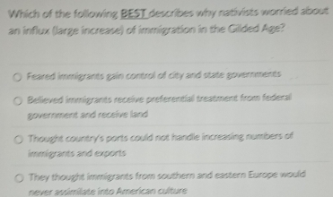 Which of the following BEST describes why nativists worried about
an influx (large increase) of immigration in the Gilded Age?
Feared immigrants gain control of city and state governments
Believed immigrants receive preferential treatment from federal
government and receive land
Thought country's ports could not handle increasing numbers of
immigrants and exports
They thought immigrants from southern and eastern Europe would
never assimilate into American culture