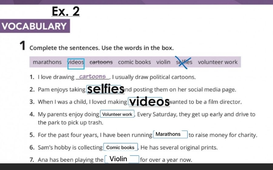 Ex. 2 
VOCABULARY 
| Complete the sentences. Use the words in the box. 
marathons videos cartoons comic books violin selfies volunteer work 
1. I love drawing _cartoons_. I usually draw political cartoons. 
2. Pam enjoys taking selfies ind posting them on her social media page. 
3. When I was a child, I loved making videowvanted to be a film director. 
4. My parents enjoy doing Volunteer work . Every Saturday, they get up early and drive to 
the park to pick up trash. 
5. For the past four years, I have been running Marathons to raise money for charity. 
6. Sam’s hobby is collecting Comic books He has several original prints. 
7. Ana has been playing the Violin for over a year now.