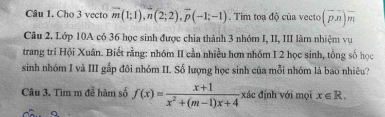 Cho 3 vecto vector m(1;1), n(2;2), vector p(-1;-1). Tìm toạ độ của vecto (vector p.vector n)vector m
Câu 2. Lớp 10A có 36 học sinh được chia thành 3 nhóm I, II, III làm nhiệm vụ 
trang trí Hội Xuân. Biết rằng: nhóm II cần nhiều hơn nhóm I 2 học sinh, tổng số học 
sinh nhóm I và III gấp đôi nhóm II. Số lượng học sinh của mỗi nhóm là bao nhiêu? 
Câu 3. Tìm m để hàm số f(x)= (x+1)/x^2+(m-1)x+4 xac định với mọi x∈ R.