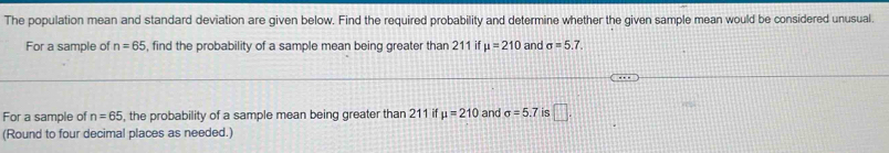 The population mean and standard deviation are given below. Find the required probability and determine whether the given sample mean would be considered unusual. 
For a sample of n=65 , find the probability of a sample mean being greater than 211 if mu =210 and sigma =5.7. 
For a sample of n=65 , the probability of a sample mean being greater than 211 if mu =210 and sigma =5.7 is □. 
(Round to four decimal places as needed.)