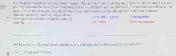 A small plant manufactures riding lawn mowers. The plant has fixed costs (leases, insurance, and so on) of $60,000
per day and variable costs (labor, materials, and so on) of $1,600 per unit produced. The mowers are sold for $2,100
each. The cost and revenue equations are shown below where x is the total number of mowers produced 
and sold each day, and the daily costs and 
revenue are in dollars. Complete parts (A) y=60,000+1,600x Cost equation 
and (B). y=2,100x Revenue equation 
(A) How many units must be manufactured and sold each day for the company to break even?
x=□ riding lawn mowers