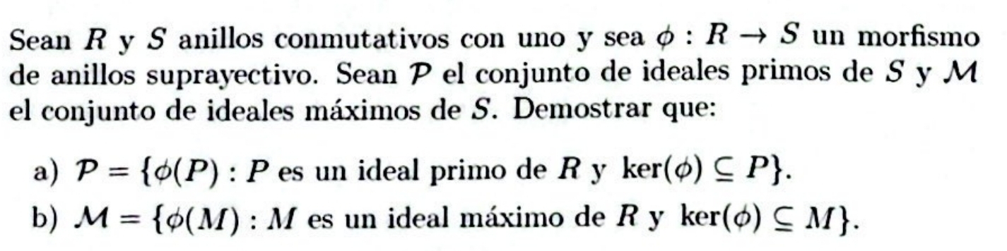 Sean R y S anillos conmutativos con uno y sea phi :Rto S un morfismo 
de anillos suprayectivo. Sean P el conjunto de ideales primos de S y M 
el conjunto de ideales máximos de S. Demostrar que: 
a) P= phi (P):P es un ideal primo de Ryker(phi )⊂eq P. 
b) M= phi (M):M es un ideal máximo de R y ker(phi )⊂eq M.