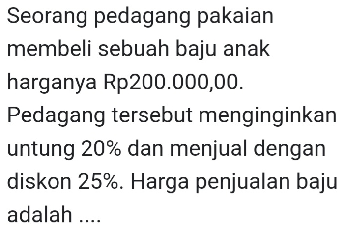 Seorang pedagang pakaian 
membeli sebuah baju anak 
harganya Rp200.000,00. 
Pedagang tersebut menginginkan 
untung 20% dan menjual dengan 
diskon 25%. Harga penjualan baju 
adalah ....