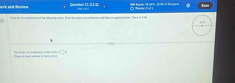 ork and Review Question 17, 2.1.11 HW Score: 46.64%, 15.86 of 34 points Save 
Part 1 of 2 Points: 0 of 1 
Find the circumference of the following circle. Give the exact circumference and then an approximation. Use π≈ 3.14. 
The exact circumference of the circle is □ ft. 
(Type an exact answer in terms of π.)