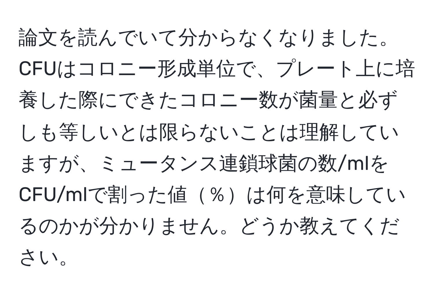 論文を読んでいて分からなくなりました。CFUはコロニー形成単位で、プレート上に培養した際にできたコロニー数が菌量と必ずしも等しいとは限らないことは理解していますが、ミュータンス連鎖球菌の数/mlをCFU/mlで割った値％は何を意味しているのかが分かりません。どうか教えてください。