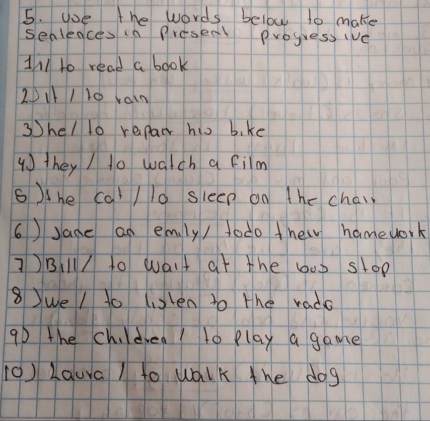 ooe the words below to make 
senleaces in Present Progress ive 
Ill to read a book 
2II10 vain 
3hel lo repair hio b, ke 
4 they / to watch a film 
6)the cal / 10 sleep on the chair 
6)Jane an emly / todo thew hamework 
])Bl/ to walt at the 600 stop 
8we / to listen to the rado 
90 the chldren to play a game 
(0) Laura / to walk the dog