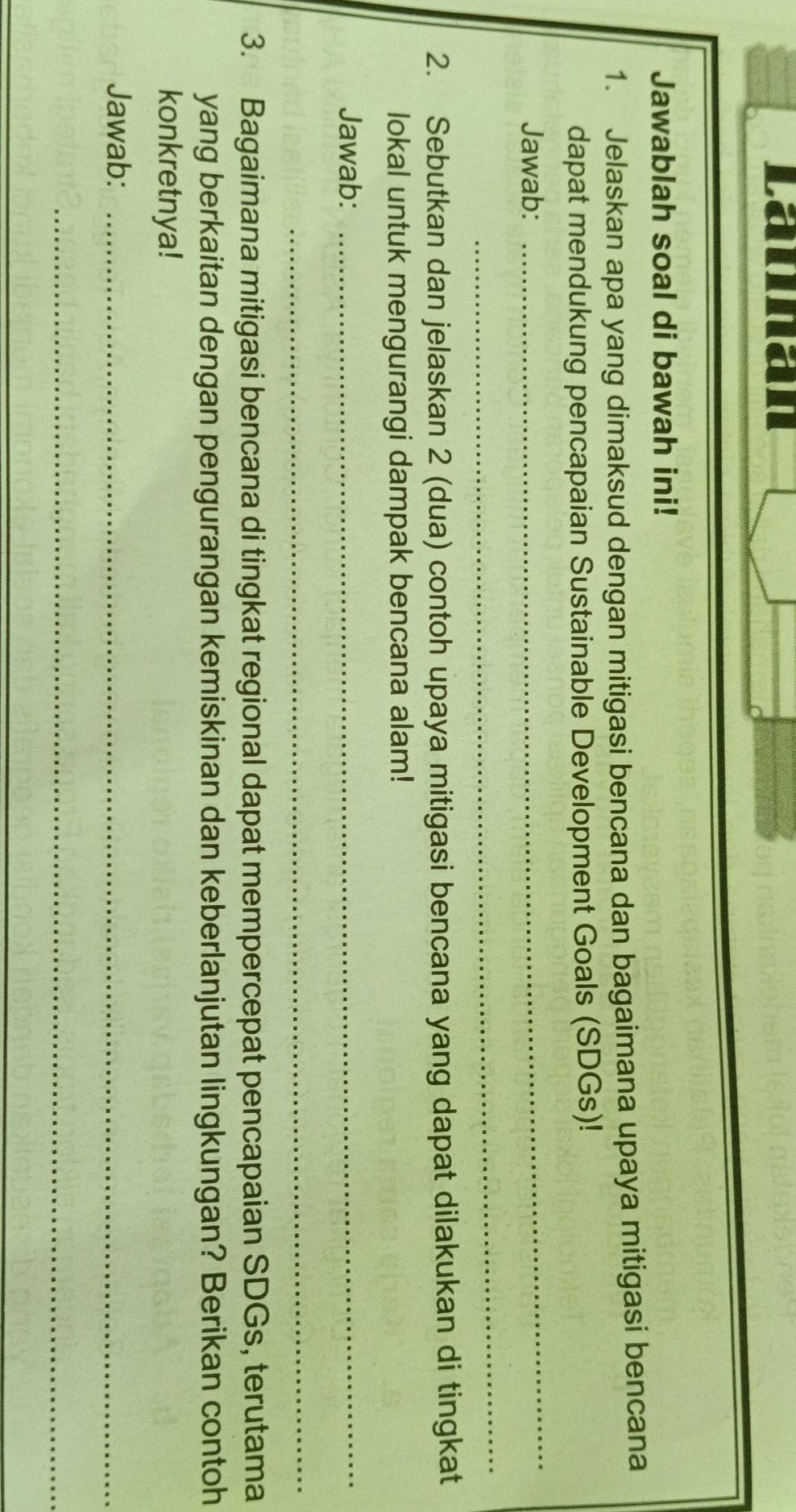 Launan 
Jawablah soal di bawah ini! 
1. Jelaskan apa yang dimaksud dengan mitigasi bencana dan bagaimana upaya mitigasi bencana 
dapat mendukung pencapaian Sustainable Development Goals (SDGs)! 
Jawab: 
_ 
_ 
2. Sebutkan dan jelaskan 2 (dua) contoh upaya mitigasi bencana yang dapat dilakukan di tingkat 
lokal untuk mengurangi dampak bencana alam! 
Jawab:_ 
_ 
3. Bagaimana mitigasi bencana di tingkat regional dapat mempercepat pencapaian SDGs, terutama 
yang berkaitan dengan pengurangan kemiskinan dan keberlanjutan lingkungan? Berikan contoh 
konkretnya! 
Jawab:_ 
_