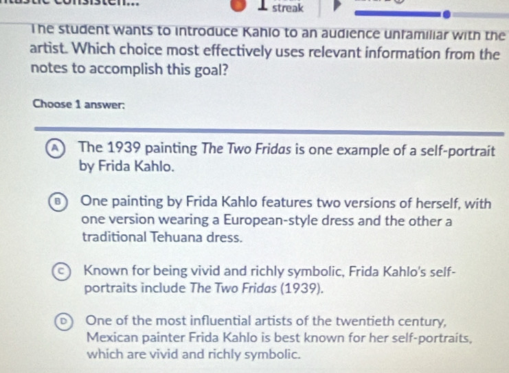 streak
The student wants to introduce Kahio to an audience unfamiliar with the
artist. Which choice most effectively uses relevant information from the
notes to accomplish this goal?
Choose 1 answer:
The 1939 painting The Two Fridas is one example of a self-portraít
by Frida Kahlo.
B One painting by Frida Kahlo features two versions of herself, with
one version wearing a European-style dress and the other a
traditional Tehuana dress.
c) Known for being vivid and richly symbolic, Frida Kahlo's self-
portraits include The Two Fridas (1939).
D One of the most influential artists of the twentieth century,
Mexican painter Frida Kahlo is best known for her self-portraits,
which are vivid and richly symbolic.