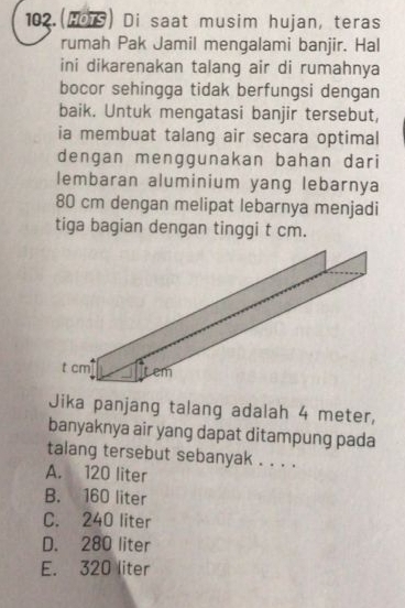 102.(HoTS) Di saat musim hujan, teras
rumah Pak Jamil mengalami banjir. Hal
ini dikarenakan talang air di rumahnya
bocor sehingga tidak berfungsi dengan
baik. Untuk mengatasi banjir tersebut,
ia membuat talang air secara optimal
dengan menggunakan bahan dari
lembaran aluminium yang lebarnya
80 cm dengan melipat lebarnya menjadi
tiga bagian dengan tinggi t cm.
Jika panjang talang adalah 4 meter,
banyaknya air yang dapat ditampung pada
talang tersebut sebanyak . . . .
A. 120 liter
B. 160 liter
C. 240 liter
D. 280 liter
E. 320 liter