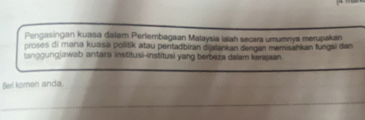 Pengasingan kuasa dalam Perlembagaan Malaysia ialah secara umumnya merupakan 
proses di mana kuasa politik atau pentadbiran dijalankan dengan memisahkan fungsi dan 
tanggungjawab antara institusi-institusi yang berbeza dalam kerajaan. 
Beri komen anda. 
_