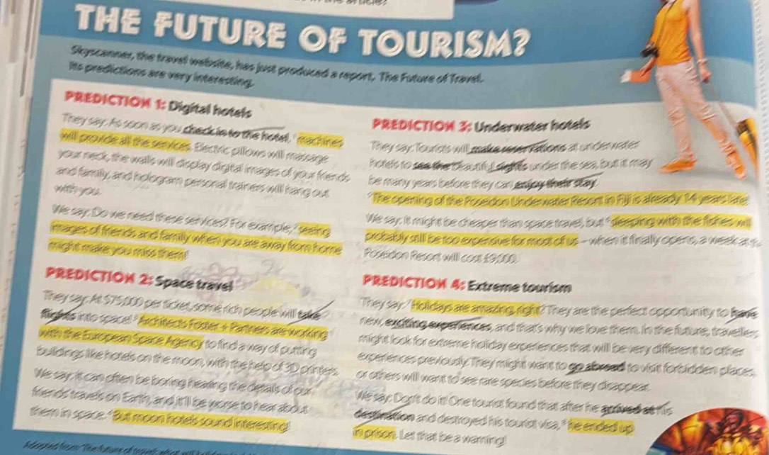 THE FUTURE OF TOURISM? 
Skyscanner, the travel website, has just produced a report, The Future of Travel. 
Its predictions are very interesting. 
PREDICTIOM 1: Digital hotals 
PREDICTIOM 3: Underwater hotels 
They say. As soon as you check in to the hotel,' machines They say: Tourists will make reser fations at under nates 
will provide all the semvices. Electric pillows will massage hotels to see the b hautful sights under the sea, but it may 
your neck, the walls will display digtal images of your friends be many years before they can anjoy their say . 
and family, and hologram personal trainers will hang out * The opming of the Posedon Underwater Resont in Fll is already 14 years like 
with you . 
We say: it might be cheaper than space travel, but " dee ping with the fishes will 
We say: Do we need these services? For example, feeing protably sill be too experque for most of us - when it finally opens, a week a 
images of friends and family when you are away from home Poseidon Resors will coss £9000. 
might make you mss them 
PREDICTIOM 2: Space travel 
PREDICTION 4: Extreme tourism 
They say: ' Holldays are amazing, right? They are the perfect opportunity to hove 
They say:. At $75,000 per ticket, some rich people will take new, exditing experiences, and thats why we love them. In the future, travelles 
Riches into spacel ' Archtects Fodter & Partners are working might look for extreme holiday experiences that will be very different to other 
with the European Space Agency to find a way of putting experiences previously. They might want to go abread to visit forbidden places, 
buildings like hotels on the moon, with the help of 3D printers. or others will want to see rare species before they disappear . 
We say: it can often be boring hearing the detals of our We say: Dog't do it! One tourist found that after he aplived at his 
friends travels on Earth, and it'll be worse to hear abous dectivation and destroyed his tourist visa, " he ended up 
them in space. " But moon hotels sound interesting i pron. Let that be a warning