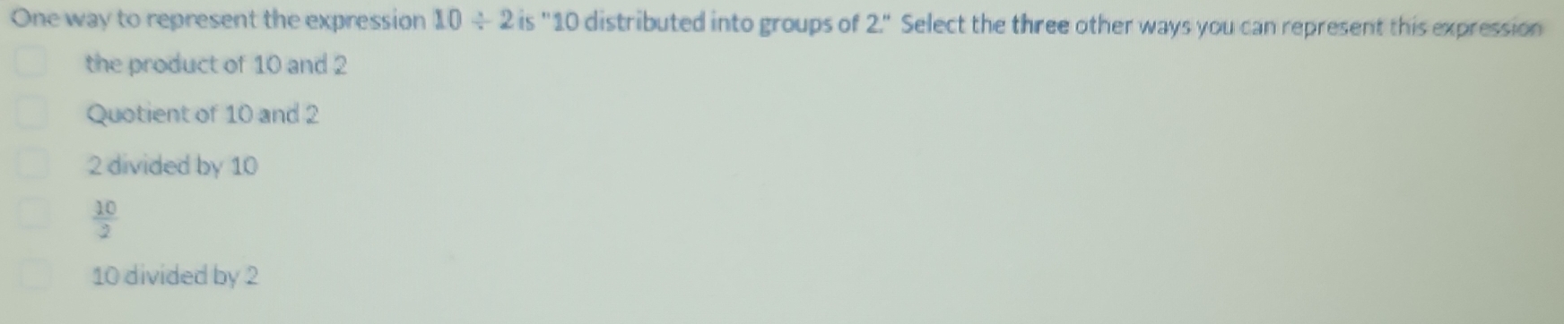 One way to represent the expression 10/ 2 is "10 distributed into groups of 2.'' Select the three other ways you can represent this expression
the product of 10 and 2
Quotient of 10 and 2
2 divided by 10
 10/2 
10 divided by 2