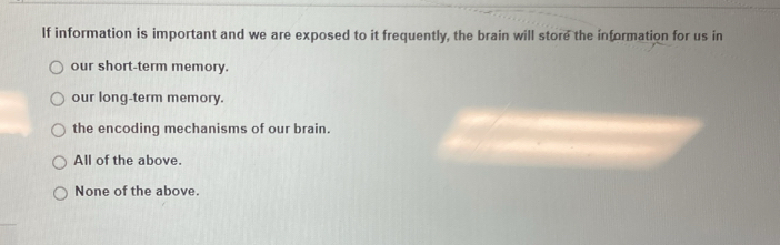 If information is important and we are exposed to it frequently, the brain will store the information for us in
our short-term memory.
our long-term memory.
the encoding mechanisms of our brain.
All of the above.
None of the above.