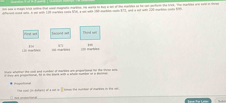 Question Attemp t 1 on 
Jim saw a magic trick online that used magnetic marbles. He wants to buy a set of the marbles so he can perform the trick. The marbles are sold in three
different-sized sets. A set with 120 marbles costs $54, a set with 160 marbles costs $72, and a set with 220 marbles costs $99.
First set Second set Third set
$54 $72 $99
120 marbles 160 marbles 220 marbles
State whether the cost and number of marbles are proportional for the three sets.
If they are proportional, fill in the blank with a whole number or a decimal.
Proportional
The cost (in dollars) of a set is | times the number of marbles in the set.
Not proportional
Save For Later Subm