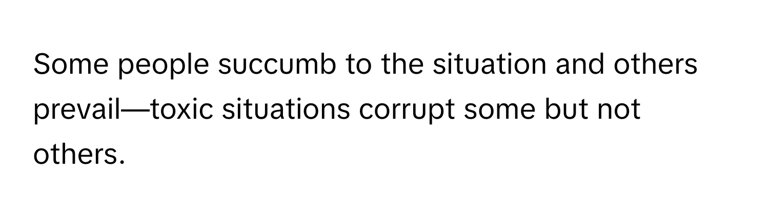 Some people succumb to the situation and others prevail—toxic situations corrupt some but not others.