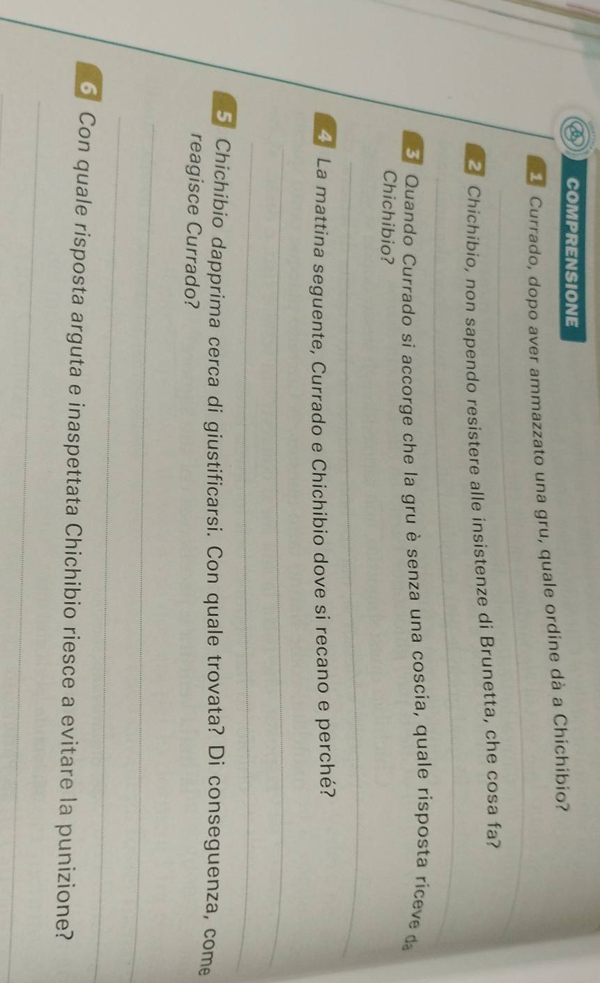 COMPRENSIONE 
Currado, dopo aver ammazzato una gru, quale ordine dà a Chichíbio? 
_ 
_ 
Chichibio, non sapendo resistere alle insistenze di Brunetta, che cosa fa? 
_ 
_ 
_ 
3 Quando Currado si accorge che la gru è senza una coscia, quale risposta riceve da 
Chichibio? 
_ 
__ 
La mattina seguente, Currado e Chichibio dove si recano e perché? 
_ 
_ 
5 Chichibio dapprima cerca di giustificarsi. Con quale trovata? Di conseguenza, come 
reagisce Currado? 
_ 
_ 
6 Con quale risposta arguta e inaspettata Chichibio riesce a evitare la punizione? 
_