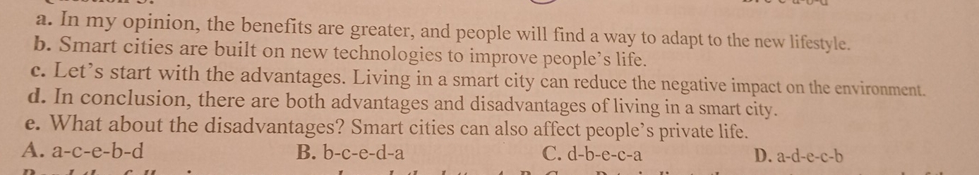 In my opinion, the benefits are greater, and people will find a way to adapt to the new lifestyle.
b. Smart cities are built on new technologies to improve people’s life.
c. Let’s start with the advantages. Living in a smart city can reduce the negative impact on the environment.
d. In conclusion, there are both advantages and disadvantages of living in a smart city.
e. What about the disadvantages? Smart cities can also affect people’s private life.
A. a-c-e-b-d B. b-c-e-d-a C. d-b-e-c-a D. a-d-e-c-b