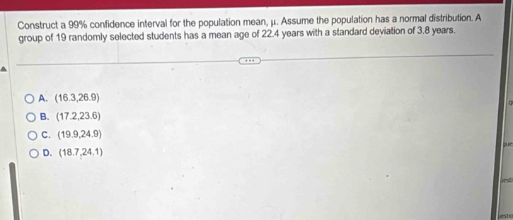 Construct a 99% confidence interval for the population mean, μ. Assume the population has a normal distribution. A
group of 19 randomly selected students has a mean age of 22.4 years with a standard deviation of 3.8 years.
A. (16.3,26.9)
q
B. (17.2,23.6)
C. (19.9,24.9)
que
D. (18.7,24.1)
Jesti
liestic