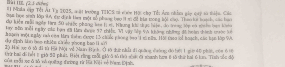 Bài III. (2.5 điểm) 
1) Nhân dịp Tết Át Tỵ 2025, một trường THCS tổ chức Hội chợ Tết Âm nhằm gây quỹ từ thiện. Các 
bạn học sinh lớp 9A dự định làm một số phong bao lì xì để bán trong hội chợ. Theo kế hoạch, các bạn 
dự kiến mỗi ngày làm 50 chiếc phong bao li xi. Nhưng khi thực hiện, do trong lớp có nhiều bạn khẻo 
tay nền mỗi ngày các bạn đã làm được 57 chiếc. Vì vậy lớp 9A không những đã hoàn thành trước kế 
hoạch một ngày mà còn làm thêm được 13 chiếc phong bao lì xì nữa. Hỏi theo kế hoạch, các bạn lớp 9A
dự định làm bao nhiêu chiếc phong bao lì xì? 
2) Hai xe ô tỏ đi từ Hà Nội về Nam Định. Ô tô thứ nhất đi quãng đường đó hết 1 giờ 40 phút, còn ở tô 
thứ hai đi hết 1 giờ 50 phút. Biết rằng mỗi giờ ô tô thứ nhất đi nhanh hơn ô tô thứ hai 6 km. Tính tốc độ 
của mỗi xe ô tô và quãng đường từ Hà Nội về Nam Định.