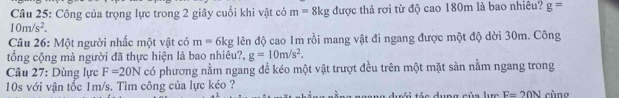 Công của trọng lực trong 2 giây cuối khi vật có m=8kg được thả rơi từ độ cao 180m là bao nhiêu? g=
10m/s^2. 
Câu 26: Một người nhấc một vật có m=6kg lên độ cao 1m rồi mang vật đi ngang được một độ dời 30m. Công 
tổng cộng mà người đã thực hiện là bao nhiêu?, g=10m/s^2. 
Câu 27: Dùng lực F=20N có phương nằm ngang đề kéo một vật trượt đều trên một mặt sàn nằm ngang trong
10s với vận tốc 1m/s. Tìm công của lực kéo ? cùng 
ngang đưới tác dụng của lưc E=20N