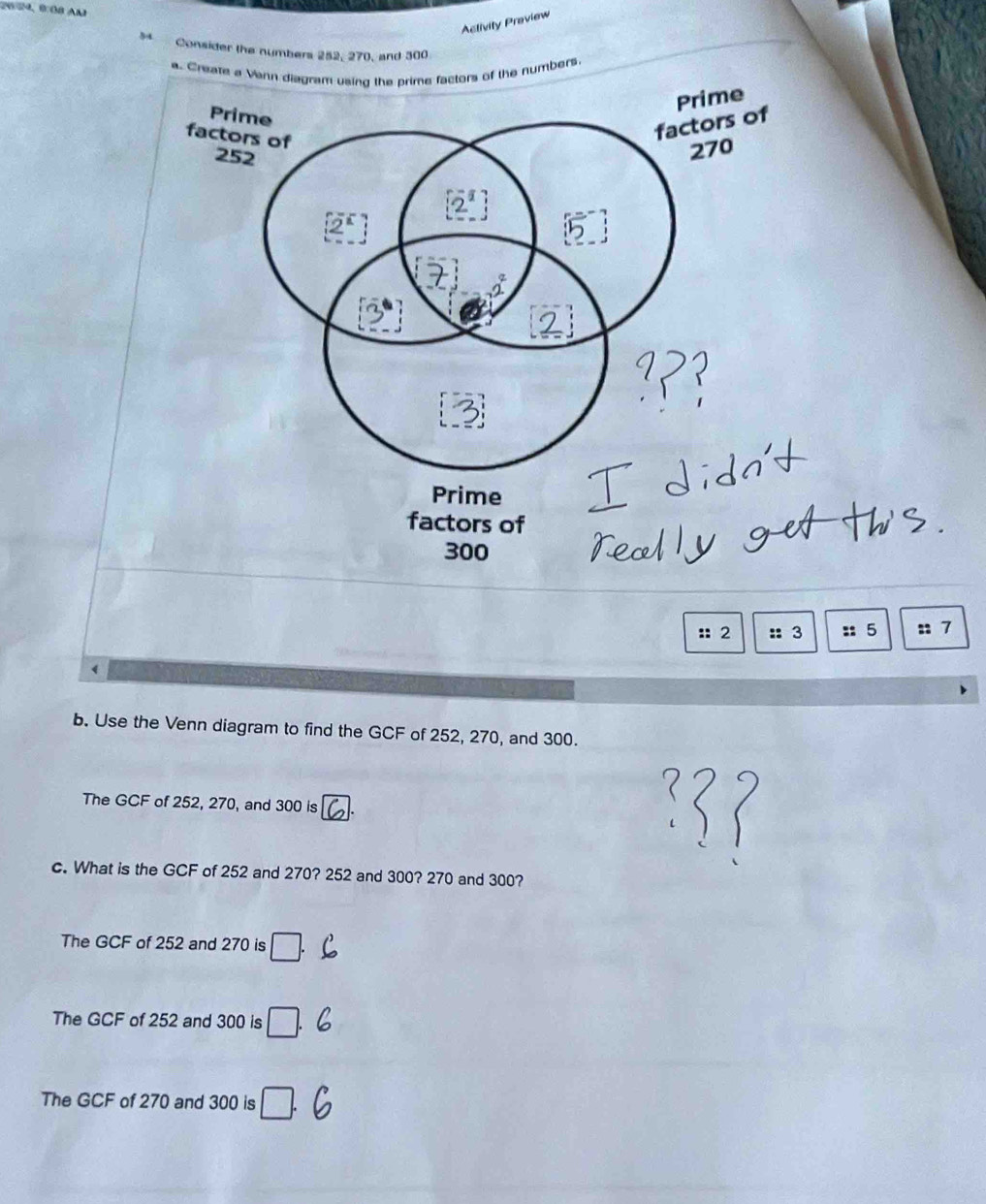 Aclivity Praview
s Consider the numbers 252, 270, and 300
a. Creanumbers
Prime
factors of
300
:: 2 :: 3 :: 5 :: 7
b. Use the Venn diagram to find the GCF of 252, 270, and 300.
The GCF of 252, 270, and 300 is
c. What is the GCF of 252 and 270? 252 and 300? 270 and 300?
The GCF of 252 and 270 is □ .
The GCF of 252 and 300 is □ .
The GCF of 270 and 300 is □ .