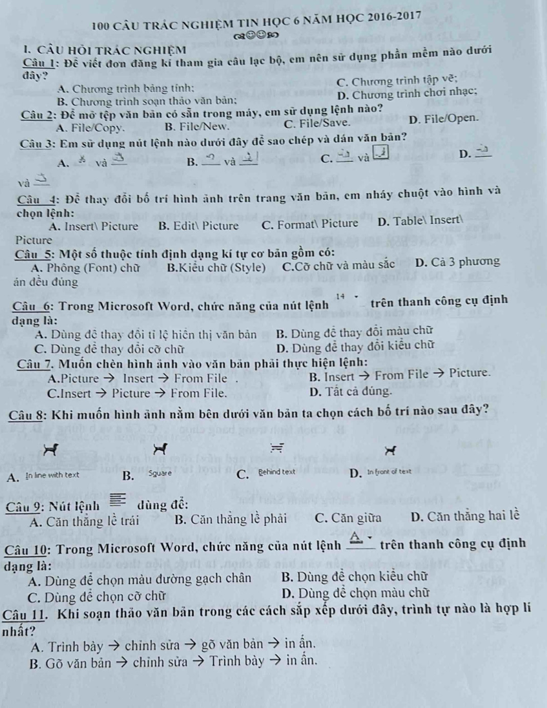 100 câu trác nghiệm tiN học 6 năm học 2016-2017
1. CÂU HỏI tRÁC nghiệm
Câu 1: Đề viết đơn đăng kí tham gia câu lạc bộ, em nên sử dụng phần mềm nào dưới
đây?
A. Chương trình bảng tính: C. Chương trình tập vẽ;
B. Chương trình soạn thảo văn bản; D. Chương trình chơi nhạc;
Câu 2: Để mỡ tệp văn bản có sẵn trong máy, em sữ dụng lệnh nào?
A. File/Copy. B. File/New. C. File/Save. D. File/Open.
Câu 3: Em sử dụng nút lệnh nào dưới đây đễ sao chép và dán văn bản?
A. và_ B. _và_
C._ và D._
và
Câu 4: Để thay đổi bố trí hình ảnh trên trang văn bān, em nháy chuột vào hình và
chọn lệnh:
A. Insert Picture B. Edit Picture C. Format Picture D. Table Insert
Picture
Câu 5: Một số thuộc tính định dạng kí tự cơ bản gồm có:
A. Phông (Font) chữ B.Kiểu chữ (Style) C.Cỡ chữ và màu sắc D. Cả 3 phương
án đều đúng
14
Câu 6: Trong Microsoft Word, chức năng của nút lệnh ` trên thanh công cụ định
đạng là:
A. Dùng đê thay đôi tỉ lệ hiện thị văn bản B. Dùng đề thay đồi màu chữ
C. Dùng để thay đổi cỡ chữ D. Dùng để thay đổi kiểu chữ
Câu 7. Muốn chèn hình ảnh vào văn bản phải thực hiện lệnh:
A.Picture → Insert → From File B. Insert → From File → Picture.
C.Insert → Picture From File. D. Tất cả đúng.
Câu 8: Khi muốn hình ảnh nằm bên dưới văn bản ta chọn cách bố trí nào sau đây?
=
A.In line with text B. Sguare C. Behind text D. In front of text
Câu 9: Nút lệnh dùng để:
A. Căn thắng lề trái B. Căn thẳng lề phải C. Căn giữa D. Căn thắng hai lề
Câu 10: Trong Microsoft Word, chức năng của nút lệnh _trên thanh công cụ định
dạng là:
A. Dùng để chọn màu đường gạch chân B. Dùng đề chọn kiểu chữ
C. Dùng để chọn cỡ chữ D. Dùng dể chọn màu chữ
Câu 11. Khi soạn thảo văn bản trong các cách sắp xếp dưới đây, trình tự nào là hợp lí
nhất?
A. Trình bày → chỉnh sửa → gõ vǎn bản → in ấn.
B. Gõ văn bản → chinh sửa → Trình bày → in ẩn.