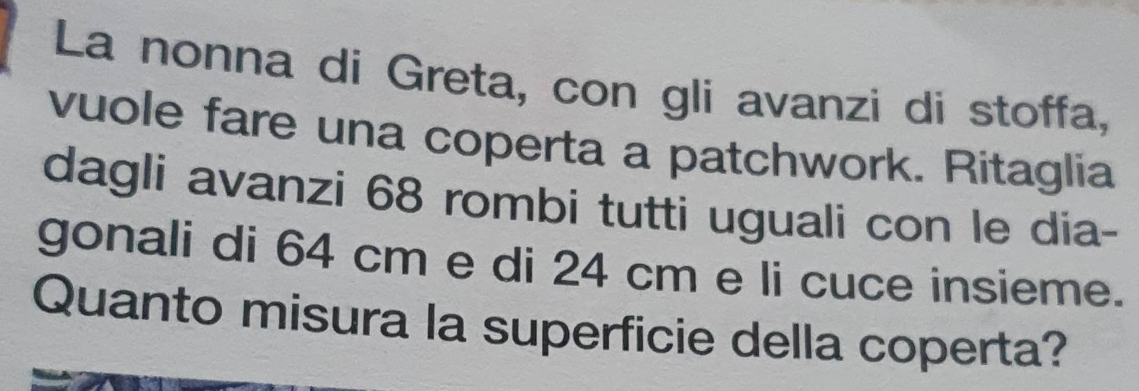 La nonna di Greta, con gli avanzi di stoffa, 
vuole fare una coperta a patchwork. Ritaglia 
dagli avanzi 68 rombi tutti uguali con le dia- 
gonali di 64 cm e di 24 cm e li cuce insieme. 
Quanto misura la superficie della coperta?