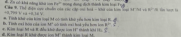 d. Zn có khả năng khử ion Fe^(2+) trong dung dịch thành kim loại F
Câu 9. Thế điện cực chuẩn của các cặp oxi hoá - khử của kim loại M^+/M và R^(2+)/R lần lượt là
+0,799Vva+0,34V.
a. Tính khử của kim loại M có tính khử yểu hơn kim loại R.
b. Tính oxi hóa của ion M^+ có tính oxi hoá yếu hơn ion R^(2+)
c. Kim loại M và R đều khử được ion H^+ thành khí H_2.
d. Kim loại R khử được ion M^+ thành kim loại M.