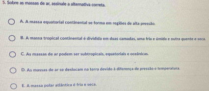 Sobre as massas de ar, assinale a alternativa correta.
A. A massa equatorial continental se forma em regiões de alta pressão.
B. A massa tropical continental é dividida em duas camadas, uma fria e úmida e outra quente e seca.
C. As massas de ar podem ser subtropicais, equatoriais e oceânicas.
D. As massas de ar se deslocam na terra devido à diferença de pressão e temperatura.
E. A massa polar atlântica é fria e seca.