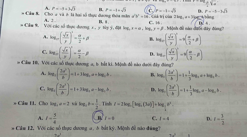 P=log _ sqrt(b)/a sqrt(a)
A. P=-5+3sqrt(3) B. P=-1+sqrt(3) c. P=-1-sqrt(3) D. P=-5-3sqrt(3)
、 Câu 8. Cho a và b là hai số thực dương thỏa mãn a^2b^3=16. Giá trị của 2log _2a+31 log, Á bằng
A. 2 . B. 8 . C. 16 . D. 4 .
Câu 9. Với các số thực dương x , y tùy ý, đặt log _3x=alpha ,log _3y=beta. Mệnh đề nào dưới đây đúng?
A. log _27( sqrt(x)/y )^3= alpha /2 +beta log _27( sqrt(x)/y )^3=9( alpha /2 +beta )
B.
C. log _27( sqrt(x)/y )^3= alpha /2 -beta log _27( sqrt(x)/y )^3=9( alpha /2 -beta )
D.
» Câu 10. Với các số thực dương a, b bất kì. Mệnh đề nào dưới đây đúng?
A. log _2( 2a^3/b )=1+3log _2a+log _2b. log _2( 2a^3/b )=1+ 1/3 log _2a+log _2b.
B.
C. log _2( 2a^3/b )=1+3log _2a-log _2b. log _2( 2a^3/b )=1+ 1/3 log _2a-log _2b.
D.
» Câu 11. Cho log _3a=2 và log _2b= 1/2 . Tính I=2log _3[log _3(3a)]+log _ 1/4 b^2.
A. I= 5/4  I= 3/2 
B. I=0 C. I=4 D.
Câu 12. Với các số thực dương a, b bất kỳ. Mệnh đề nào đúng?
2a^3
2a^3