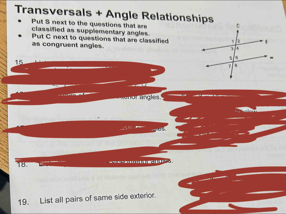 Transversals + Angle Relationships 
Put S next to the questions that are 
classified as supplementary angles. 
Put C next to questions that are classified 
as congruent angles.
15
menor angles. 
s . 
18. 
19. List all pairs of same side exterior.