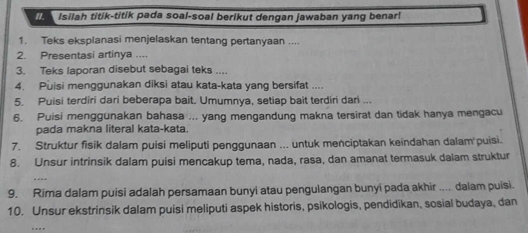 Isilah titik-titik pada soal-soal berikut dengan jawaban yang benar! 
1. Teks eksplanasi menjelaskan tentang pertanyaan .... 
2. Presentasi artinya .... 
3. Teks laporan disebut sebagai teks .... 
4. Puisi menggunakan diksi atau kata-kata yang bersifat .... 
5. Puisi terdiri dari beberapa bait. Umumnya, setiap bait terdiri dari ... 
6. Puisi menggunakan bahasa ... yang mengandung makna tersirat dan tidak hanya mengacu 
pada makna literal kata-kata. 
7. Struktur fisik dalam puisi meliputi penggunaan ... untuk menciptakan keindahan dalam puisi. 
8. Unsur intrinsik dalam puisi mencakup tema, nada, rasa, dan amanat termasuk dalam struktur 
. 
9. Rima dalam puisi adalah persamaan bunyi atau pengulangan bunyi pada akhir .... dalam puisi. 
10. Unsur ekstrinsik dalam puisi meliputi aspek historis, psikologis, pendidikan, sosial budaya, dan