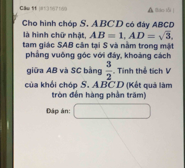 #13167169 Báo lỗi 
Cho hình chóp S. ABCD có đáy ABCD
là hình chữ nhật, AB=1, AD=sqrt(3), 
tam giác SAB cân tại S và nằm trong mặt 
phẳng vuông góc với đáy, khoảng cách 
giữa AB và SC bằng  3/2 . Tính thể tích V 
của khối chóp S. ABCD (Kết quả làm 
tròn đến hàng phần trăm) 
Đáp án: □  1