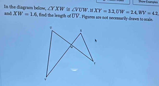 Show Examples 
In the diagram below, ∠ YXW≌ ∠ VUW.If XY=3.2, UW=2.4, WV=4.2, 
and XW=1.6 , find the length of overline UV. Figures are not necessarily drawn to scale.