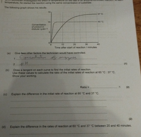 temperature, he started the reaction using the same concentration of substrate
The following graph shows his results.
(a) Give two other factors the technician would have controiled.
_1
2 _(1)
(b) Draw a tangent on each curve to find the initial rates of reaction.
Use these values to calculate the ratio of the initial rates of reaction at 60°C:37°C
Show your working.
Ratio = _:1 (2)
(c) Explain the difference in the initial rate of reaction at 60°C and 37°C
_
_
_
_
(2)
(d) Explain the difference in the rates of reaction at 60°C and 37°C between 20 and 40 minutes.
_