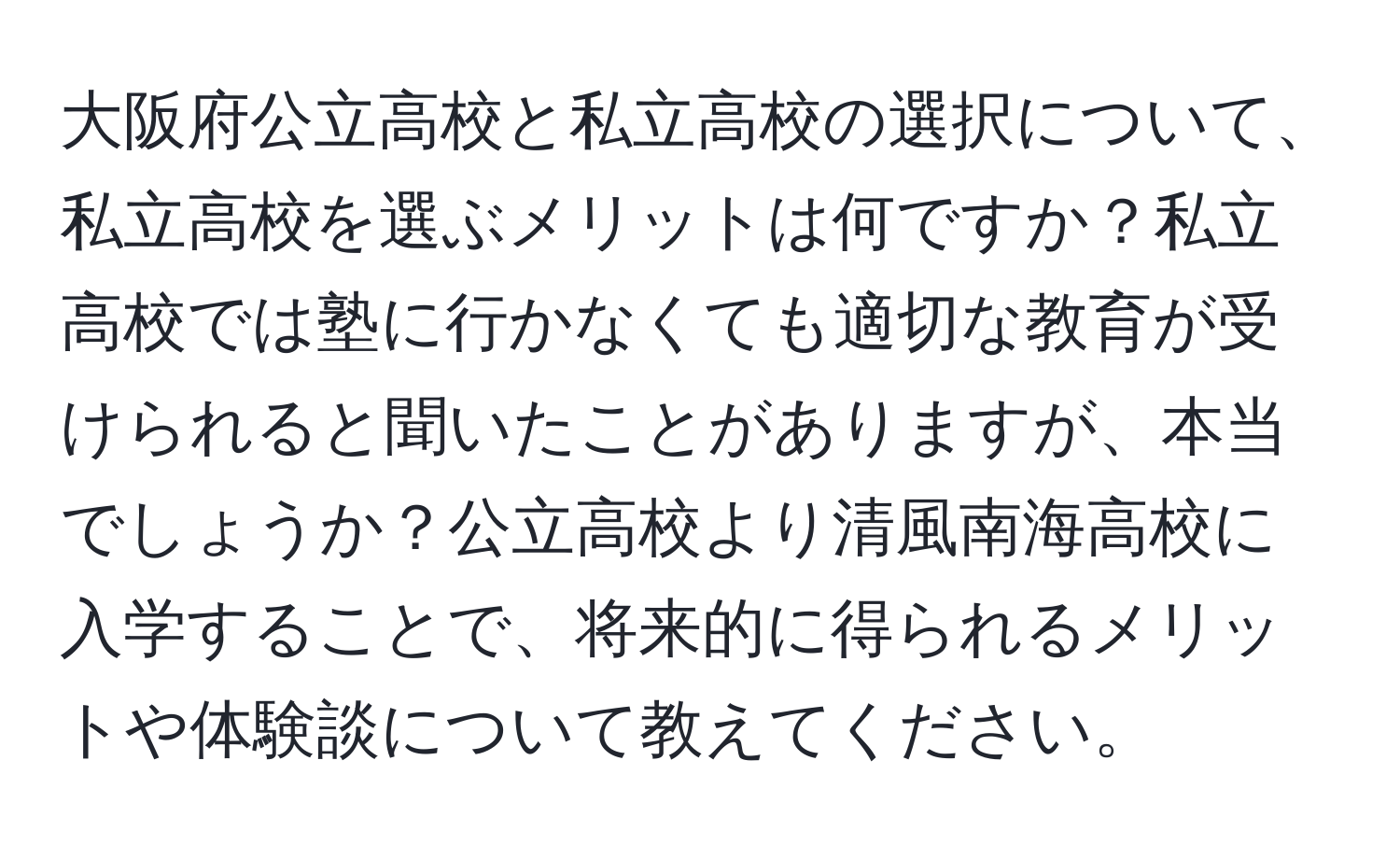 大阪府公立高校と私立高校の選択について、私立高校を選ぶメリットは何ですか？私立高校では塾に行かなくても適切な教育が受けられると聞いたことがありますが、本当でしょうか？公立高校より清風南海高校に入学することで、将来的に得られるメリットや体験談について教えてください。