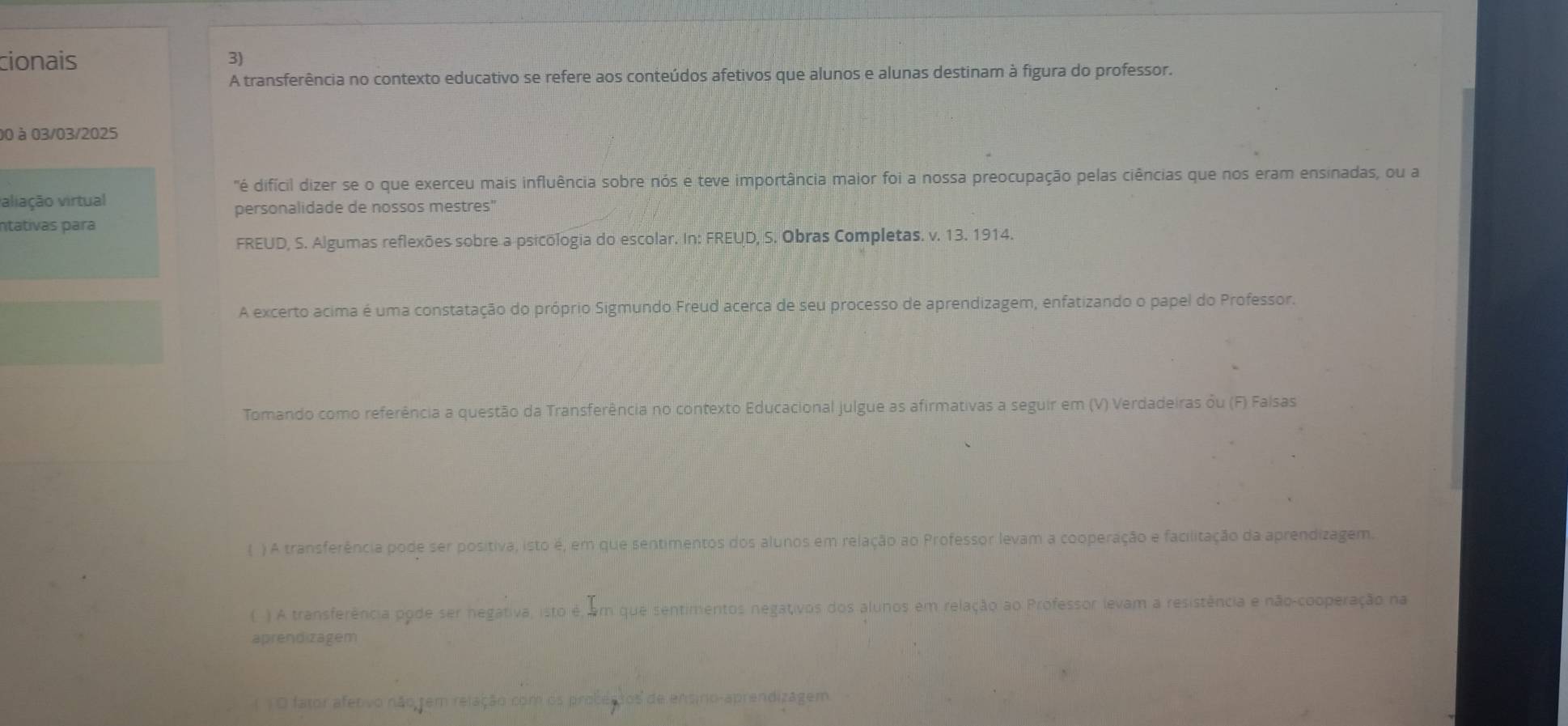 cionais 3)
A transferência no contexto educativo se refere aos conteúdos afetivos que alunos e alunas destinam à figura do professor.
00 à 03/03/2025
' é difíicil dizer se o que exerceu mais influência sobre nós e teve importância maior foi a nossa preocupação pelas ciências que nos eram ensinadas, ou a
valiação virtual
personalidade de nossos mestres"
ntativas para
FREUD, S. Algumas reflexões sobre a psicologia do escolar. In: FREUD, S. Obras Completas. v. 13. 1914.
A excerto acima é uma constatação do próprio Sigmundo Freud acerca de seu processo de aprendizagem, enfatizando o papel do Professor.
Tomando como referência a questão da Transferência no contexto Educacional julgue as afirmativas a seguir em (V) Verdadeiras ou (F) Falsas
( ) A transferência pode ser positiva, isto é, em que sentimentos dos alunos em relação ao Professor levam a cooperação e facilitação da aprendizagem.
( ) A transferência pode ser negativa, isto é, um que sentimentos negativos dos alunos em relação ao Professor levam a resistência e não-cooperação na
aprend zagem
( ) O fator afetivo não tem retação com os probentos de ensíro-aprendizagem