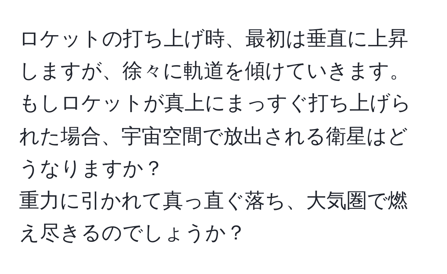 ロケットの打ち上げ時、最初は垂直に上昇しますが、徐々に軌道を傾けていきます。もしロケットが真上にまっすぐ打ち上げられた場合、宇宙空間で放出される衛星はどうなりますか？  
重力に引かれて真っ直ぐ落ち、大気圏で燃え尽きるのでしょうか？