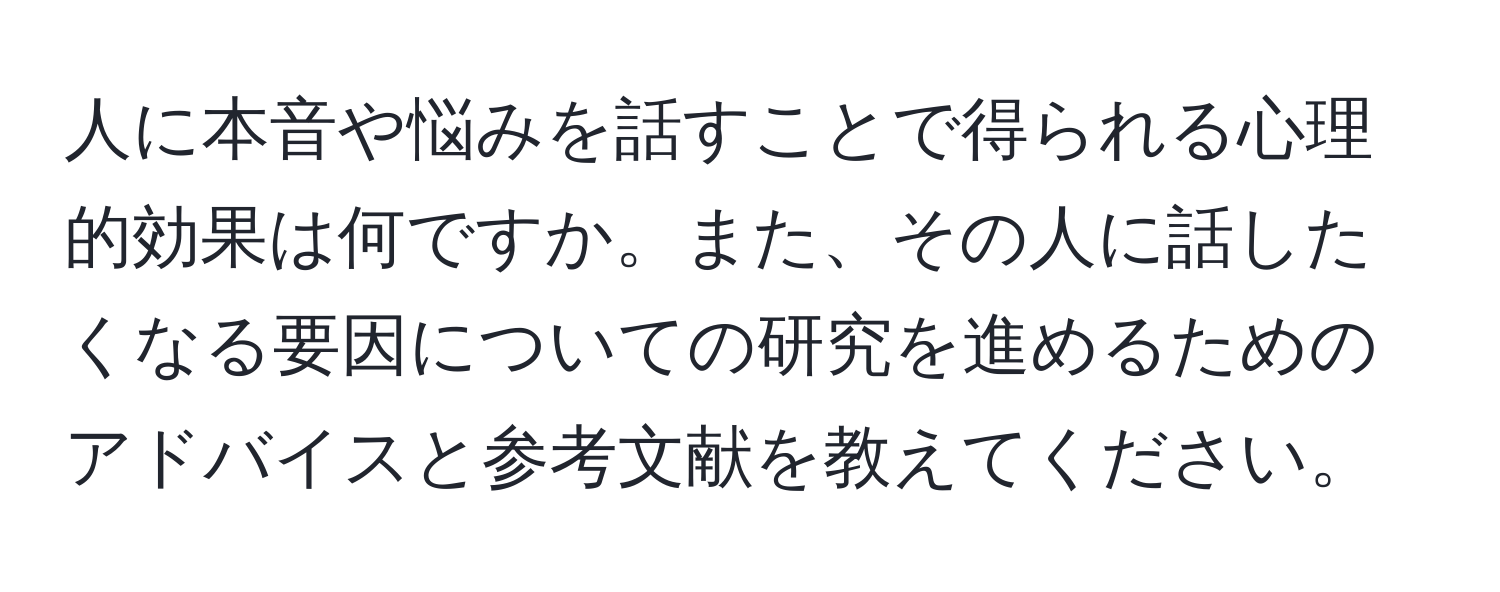 人に本音や悩みを話すことで得られる心理的効果は何ですか。また、その人に話したくなる要因についての研究を進めるためのアドバイスと参考文献を教えてください。