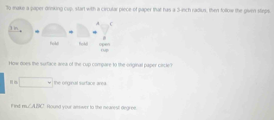 To make a paper drinking cup, start with a circular piece of paper that has a 3-inch radius, then follow the given steps. 
How does the surface area of the cup compare to the original paper circle? 
It is □ the original surface area. 
Find m∠ ABC Round your answer to the nearest degree.