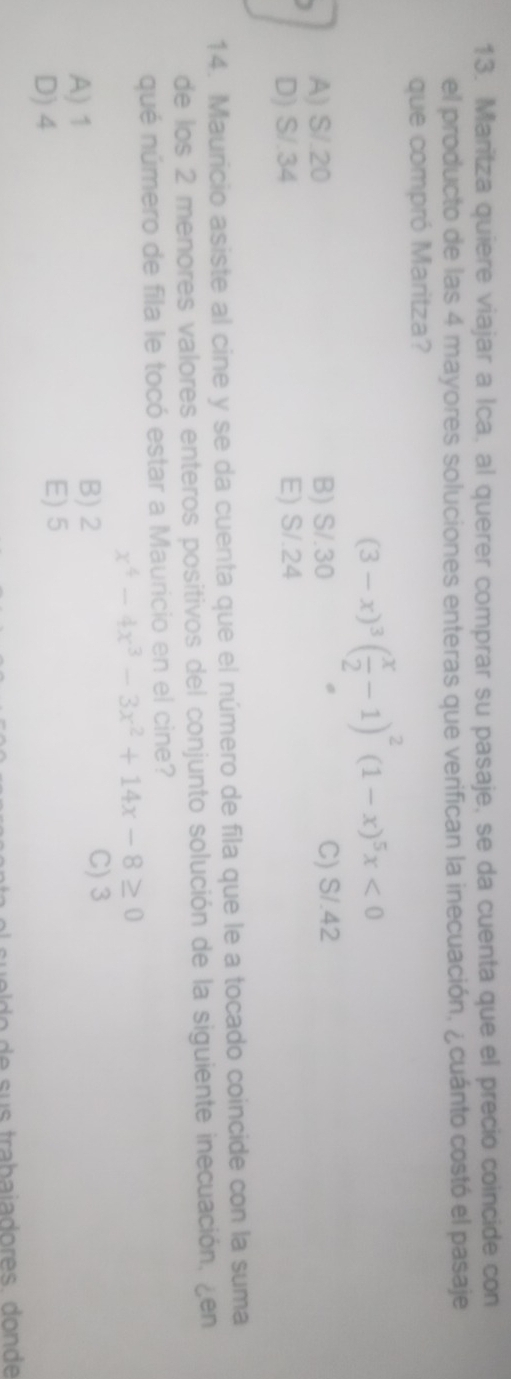 Maritza quiere viajar a Ica, al querer comprar su pasaje, se da cuenta que el precio coincide con
el producto de las 4 mayores soluciones enteras que verifican la inecuación, ¿ cuánto costó el pasaje
que compró Maritza?
(3-x)^3( x/2 -1)^2(1-x)^5x<0</tex>
A) S/.20 B) S/.30 C) S/.42
D) S/.34 E) S/.24
14. Mauricio asiste al cine y se da cuenta que el número de fila que le a tocado coincide con la suma
de los 2 menores valores enteros positivos del conjunto solución de la siguiente inecuación, ¿en
qué número de fila le tocó estar a Mauricio en el cine?
x^4-4x^3-3x^2+14x-8≥ 0
A) 1 B) 2
C) 3
D) 4 E) 5
o e s trabaia dores. donde