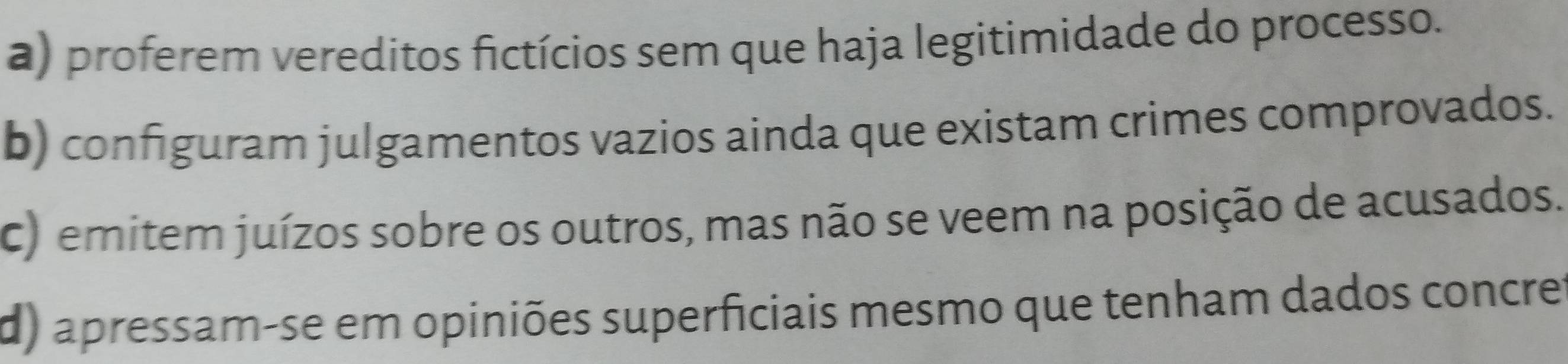 a) proferem vereditos fictícios sem que haja legitimidade do processo.
b) configuram julgamentos vazios ainda que existam crimes comprovados.
c) emitem juízos sobre os outros, mas não se veem na posição de acusados.
d) apressam-se em opiniões superficiais mesmo que tenham dados concre