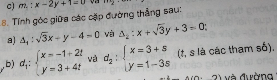 m_1:x-2y+1=0 va m_2
8. Tính góc giữa các cặp đường thẳng sau: 
a) △ _1:sqrt(3)x+y-4=0 và △ _2:x+sqrt(3)y+3=0; 
b) d_1:beginarrayl x=-1+2t y=3+4tendarray. và d_2:beginarrayl x=3+s y=1-3sendarray. (t, s là các tham số).
1(0· 2) và đường