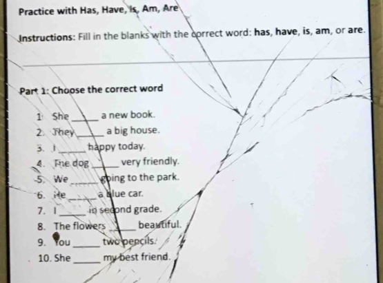 Practice with Has, Have, is, Am, Are 
Instructions: Fill in the blanks with the correct word: has, have, is, am, or are. 
Part 1: Choose the correct word 
1 She _a new book. 
2. They _a big house. 
3. 1_ happy today. 
4. The dog _very friendly. 
5. We _going to the park. 
6. He _a clue car. 
7. 1 _in second grade. 
8. The flowers _beautiful. 
9. You _two pencils. 
10. She_ my best friend.