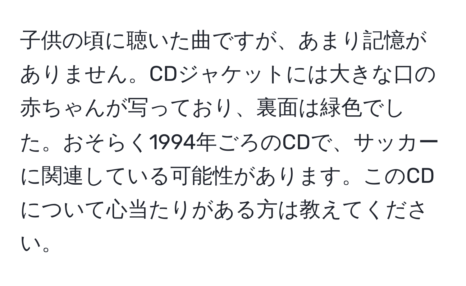 子供の頃に聴いた曲ですが、あまり記憶がありません。CDジャケットには大きな口の赤ちゃんが写っており、裏面は緑色でした。おそらく1994年ごろのCDで、サッカーに関連している可能性があります。このCDについて心当たりがある方は教えてください。