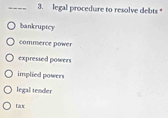 legal procedure to resolve debts *
bankruptcy
commerce power
expressed powers
implied powers
legal tender
tax