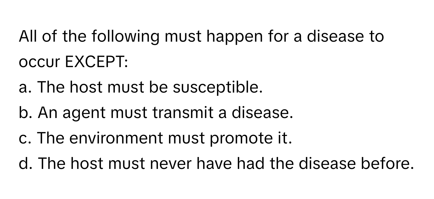 All of the following must happen for a disease to occur EXCEPT:

a. The host must be susceptible.
b. An agent must transmit a disease.
c. The environment must promote it.
d. The host must never have had the disease before.